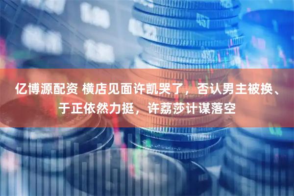 亿博源配资 横店见面许凯哭了，否认男主被换、于正依然力挺，许荔莎计谋落空
