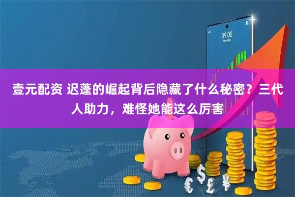 壹元配资 迟蓬的崛起背后隐藏了什么秘密？三代人助力，难怪她能这么厉害