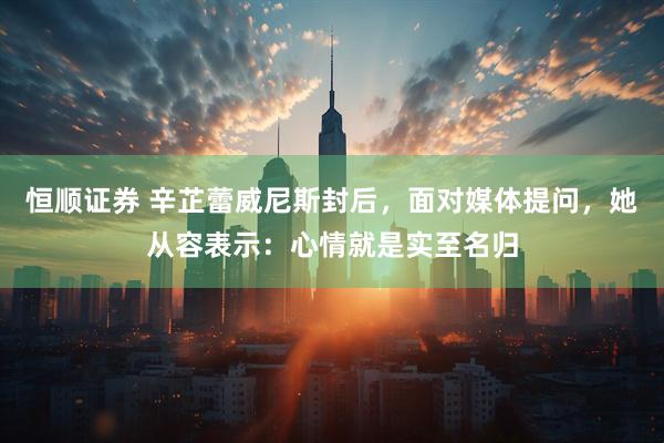 恒顺证券 辛芷蕾威尼斯封后，面对媒体提问，她从容表示：心情就是实至名归
