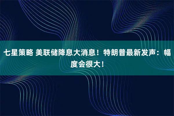七星策略 美联储降息大消息！特朗普最新发声：幅度会很大！