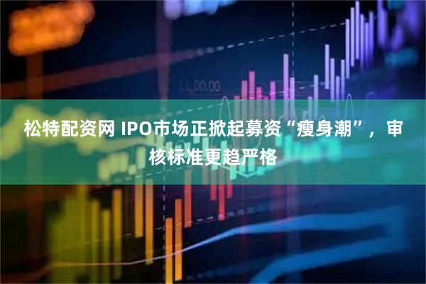 松特配资网 IPO市场正掀起募资“瘦身潮”，审核标准更趋严格