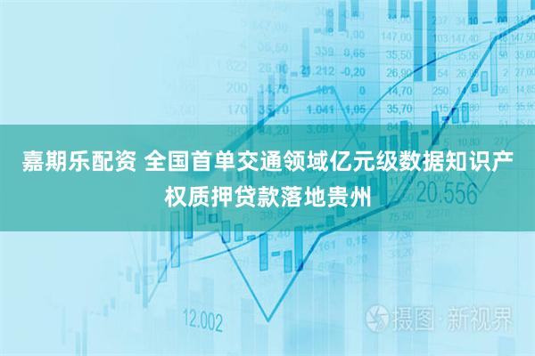 嘉期乐配资 全国首单交通领域亿元级数据知识产权质押贷款落地贵州