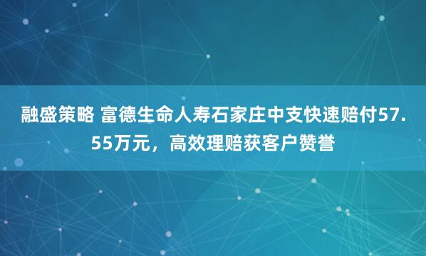 融盛策略 富德生命人寿石家庄中支快速赔付57.55万元，高效理赔获客户赞誉