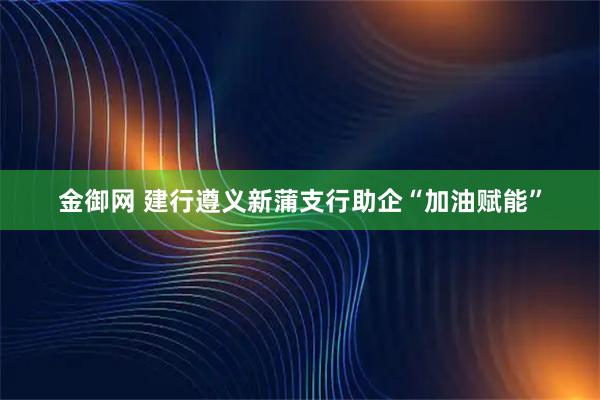 金御网 建行遵义新蒲支行助企“加油赋能”