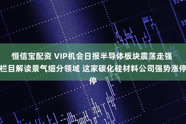恒信宝配资 VIP机会日报半导体板块震荡走强 栏目解读景气细分领域 这家碳化硅材料公司强势涨停