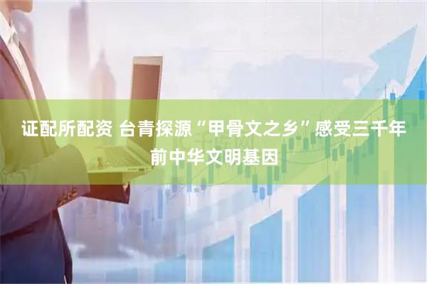 证配所配资 台青探源“甲骨文之乡”感受三千年前中华文明基因
