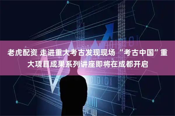 老虎配资 走进重大考古发现现场 “考古中国”重大项目成果系列讲座即将在成都开启