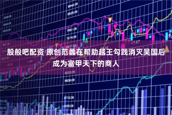 股般吧配资 原创范蠡在帮助越王勾践消灭吴国后成为富甲天下的商人