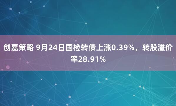 创嘉策略 9月24日国检转债上涨0.39%，转股溢价率28.91%