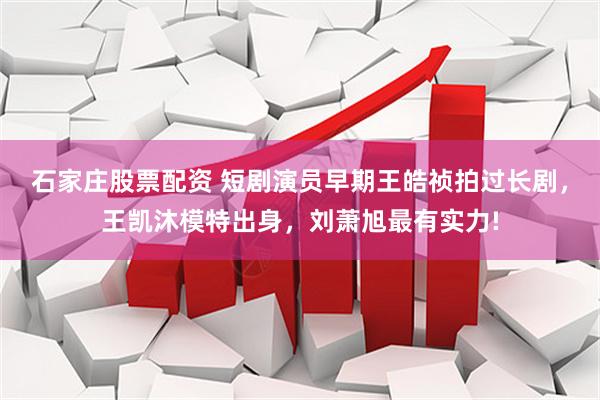 石家庄股票配资 短剧演员早期王皓祯拍过长剧，王凯沐模特出身，刘萧旭最有实力!