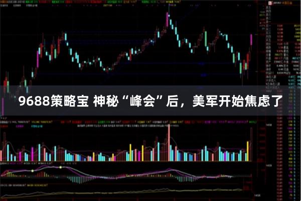 9688策略宝 神秘“峰会”后，美军开始焦虑了