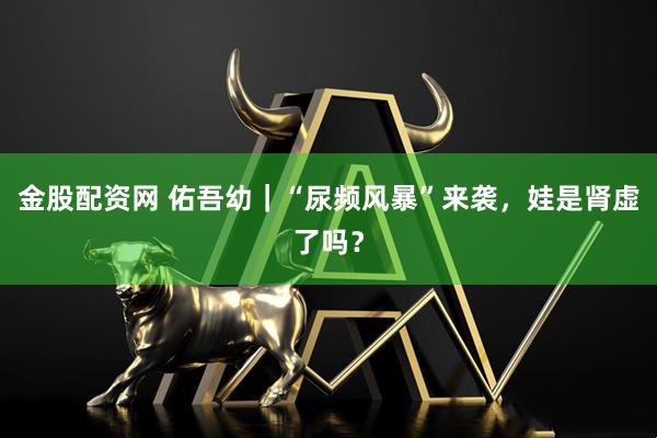 金股配资网 佑吾幼｜“尿频风暴”来袭，娃是肾虚了吗？