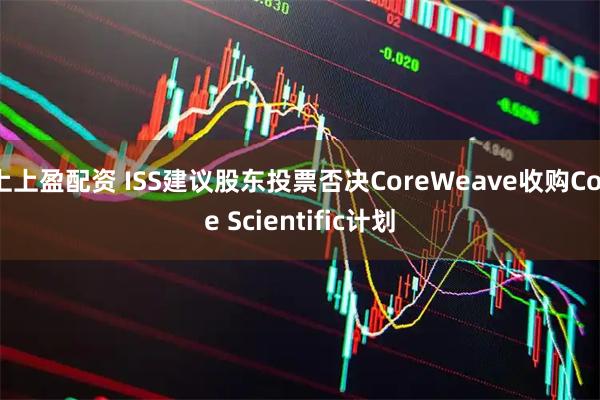上上盈配资 ISS建议股东投票否决CoreWeave收购Core Scientific计划