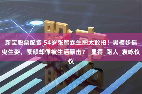 新宝股票配资 54岁张智霖生图太敢拍！男模步摇曳生姿，素颜却像被生活暴击？_显得_路人_袁咏仪
