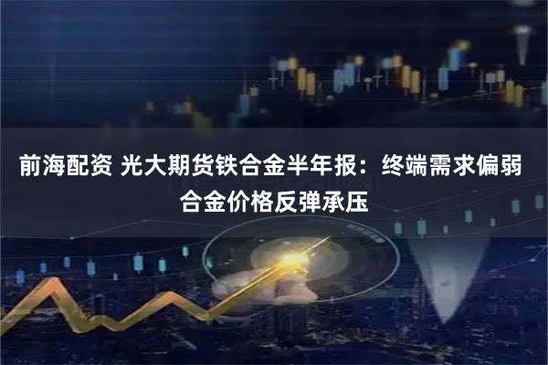 前海配资 光大期货铁合金半年报：终端需求偏弱 合金价格反弹承压
