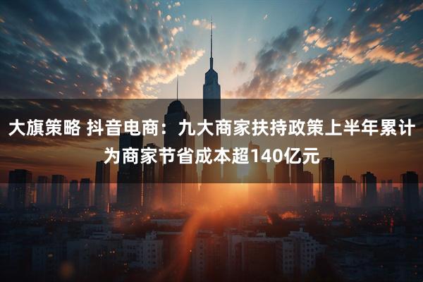 大旗策略 抖音电商：九大商家扶持政策上半年累计为商家节省成本超140亿元