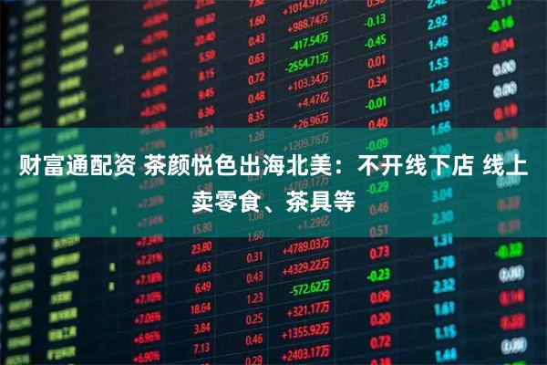 财富通配资 茶颜悦色出海北美:不开线下店 线上卖零食、茶具等