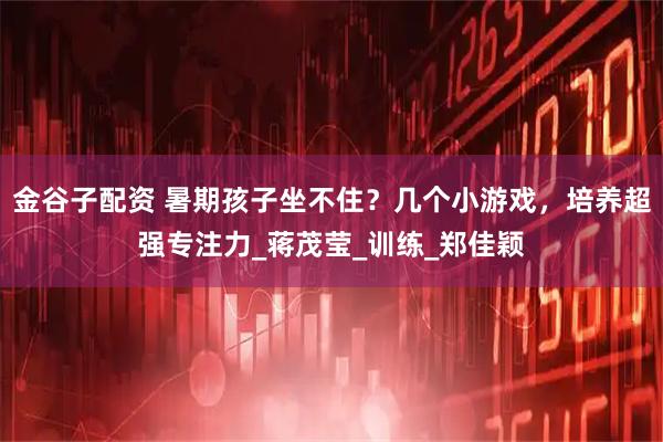 金谷子配资 暑期孩子坐不住?几个小游戏,培养超强专注力_蒋茂莹_训练_郑佳颖