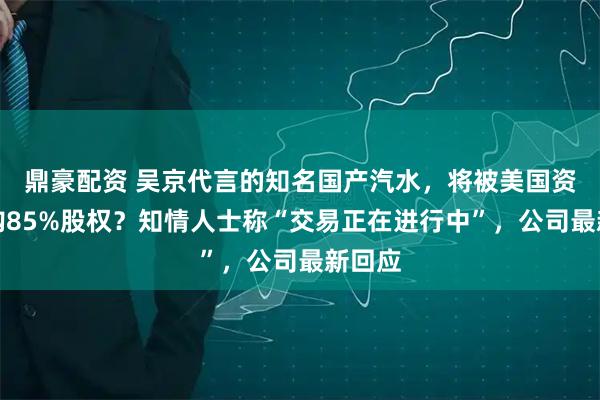 鼎豪配资 吴京代言的知名国产汽水,将被美国资本收购85%股权?知情人士称“交易正在进行中”,公司最新回应