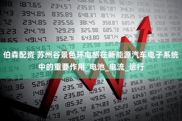 伯森配资 苏州谷景色环电感在新能源汽车电子系统中的重要作用_电池_电流_运行