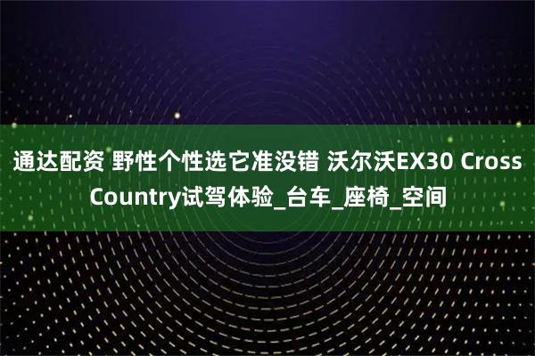 通达配资 野性个性选它准没错 沃尔沃EX30 CrossCountry试驾体验_台车_座椅_空间