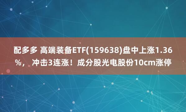 配多多 高端装备ETF(159638)盘中上涨1.36%， 冲击3连涨！成分股光电股份10cm涨停