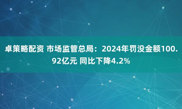卓策略配资 市场监管总局：2024年罚没金额100.92亿元 同比下降4.2%