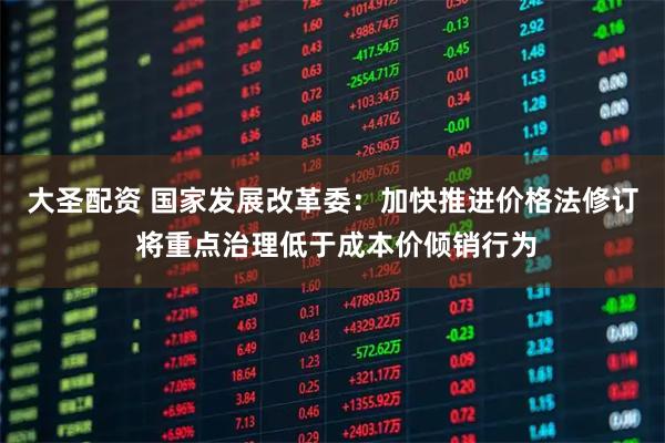 大圣配资 国家发展改革委：加快推进价格法修订 将重点治理低于成本价倾销行为