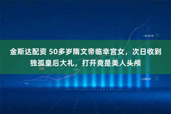 金斯达配资 50多岁隋文帝临幸宫女，次日收到独孤皇后大礼，打开竟是美人头颅