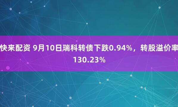 快来配资 9月10日瑞科转债下跌0.94%，转股溢价率130.23%