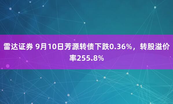 雷达证券 9月10日芳源转债下跌0.36%，转股溢价率255.8%