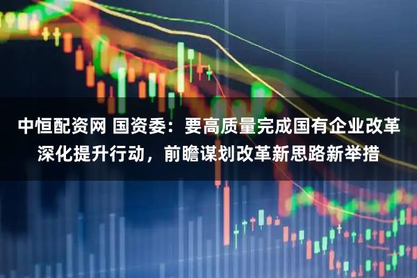 中恒配资网 国资委：要高质量完成国有企业改革深化提升行动，前瞻谋划改革新思路新举措