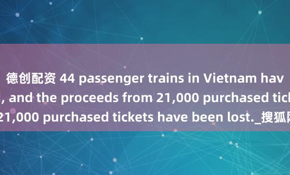 德创配资 44 passenger trains in Vietnam have been suspended, and the proceeds from 21,000 purchased tickets have been lost._搜狐网