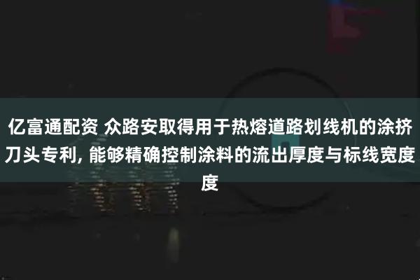 亿富通配资 众路安取得用于热熔道路划线机的涂挤刀头专利, 能够精确控制涂料的流出厚度与标线宽度