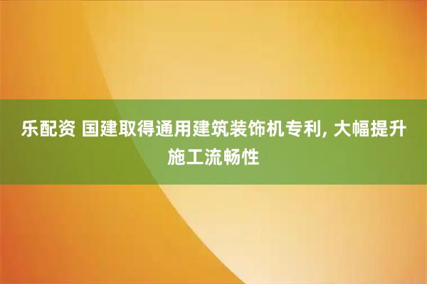 乐配资 国建取得通用建筑装饰机专利, 大幅提升施工流畅性
