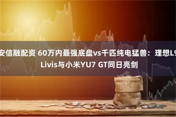 安信融配资 60万内最强底盘vs千匹纯电猛兽：理想L9 Livis与小米YU7 GT同日亮剑