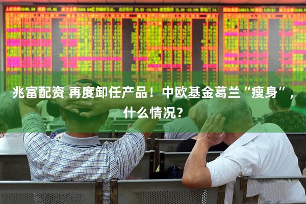 兆富配资 再度卸任产品！中欧基金葛兰“瘦身”，什么情况？