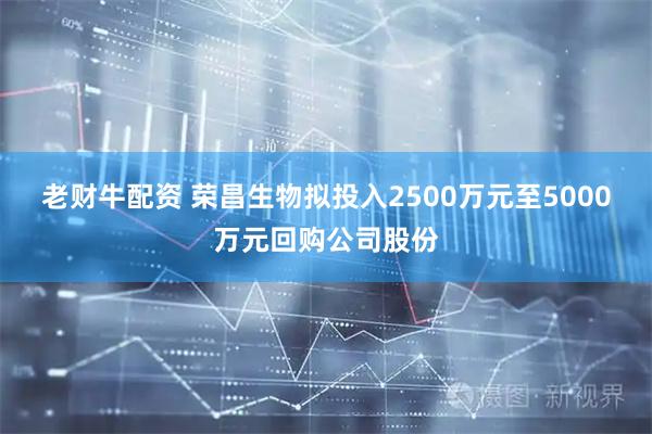 老财牛配资 荣昌生物拟投入2500万元至5000万元回购公司股份